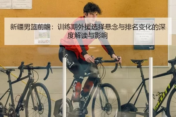 新疆男篮前瞻：训练期外援选择悬念与排名变化的深度解读与影响
