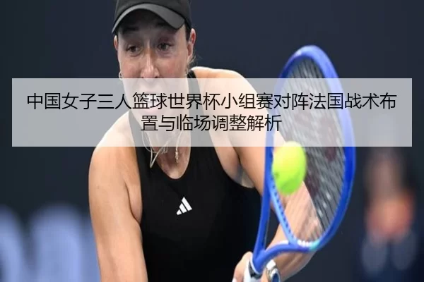 中国女子三人篮球世界杯小组赛对阵法国战术布置与临场调整解析